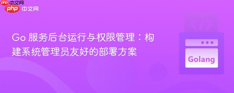 Go 服务后台运行与权限管理:构建系统管理员友好的部署方案