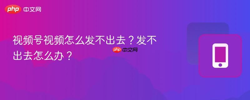 视频号视频怎么发不出去?发不出去怎么办?