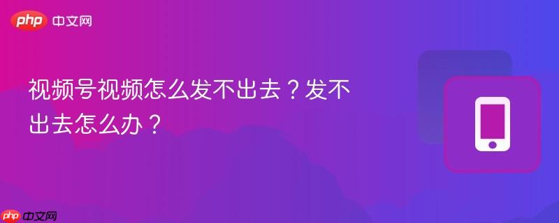 视频号视频怎么发不出去？发不出去怎么办？