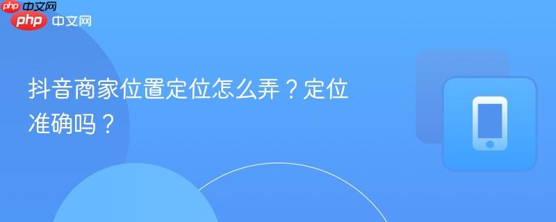 抖音商家位置定位怎么弄？定位准确吗？