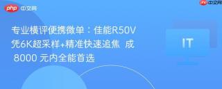 专业横评便携微单：佳能R50V凭6K超采样+精准快速追焦  成 8000 元内全能首选
