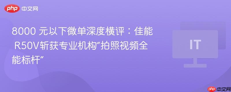 8000 元以下微单深度横评:佳能 r50v斩获专业机构“拍照视频全能标杆”