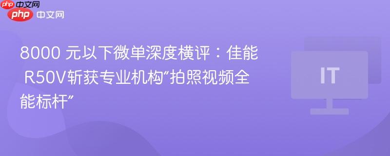 8000 元以下微单深度横评：佳能 R50V斩获专业机构“拍照视频全能标杆”