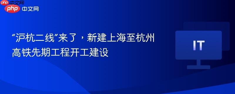 “沪杭二线”来了,新建上海至杭州高铁先期工程开工建设