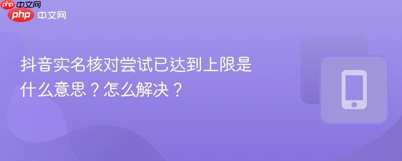 抖音实名核对尝试已达到上限是什么意思？怎么解决？