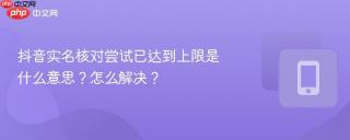 抖音实名核对尝试已达到上限是什么意思？怎么解决？
