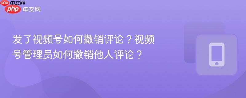 发了视频号如何撤销评论？视频号管理员如何撤销他人评论？