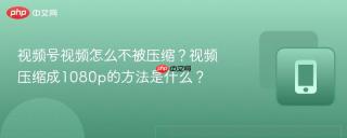 视频号视频怎么不被压缩？视频压缩成1080p的方法是什么？