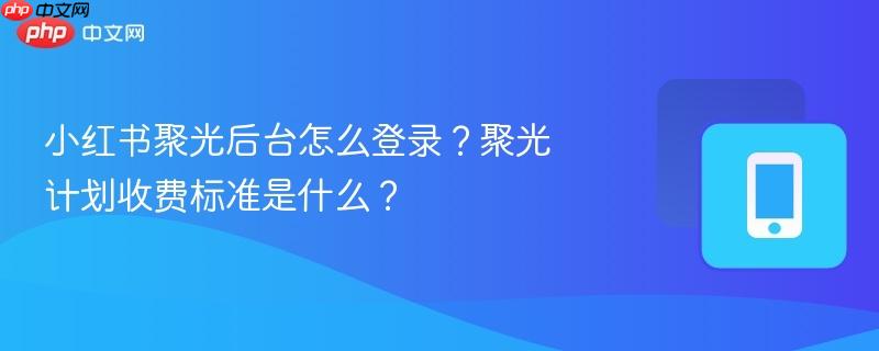 小红书聚光后台怎么登录？聚光计划收费标准是什么？