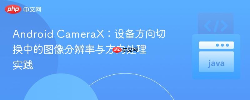 Android CameraX：设备方向切换中的图像分辨率与方向处理实践