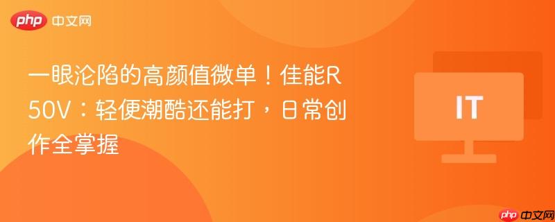 一眼沦陷的高颜值微单！佳能R50V：轻便潮酷还能打，日常创作全掌握