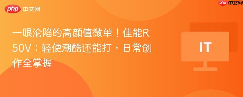 一眼沦陷的高颜值微单!佳能r50v:轻便潮酷还能打,日常创作全掌握