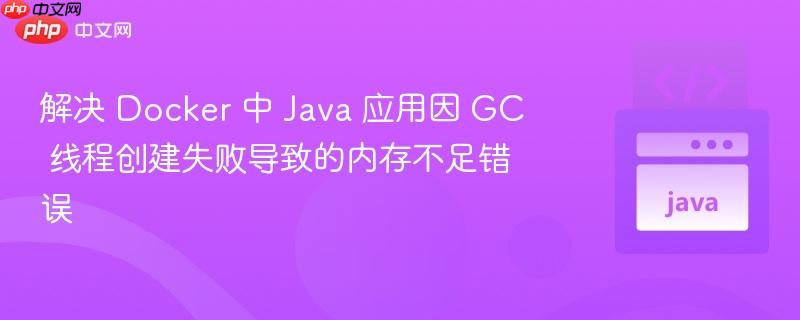 解决 Docker 中 Java 应用因 GC 线程创建失败导致的内存不足错误