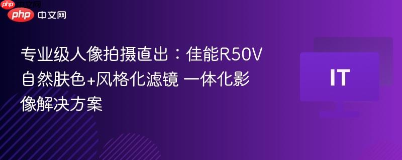 专业级人像拍摄直出:佳能R50V自然肤色+风格化滤镜 一体化影像解决方案