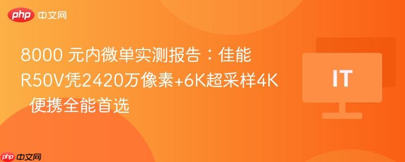 8000 元内微单实测报告：佳能R50V凭2420万像素+6K超采样4K  便携全能首选