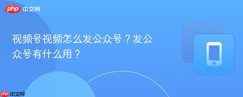 视频号视频怎么发公众号?发公众号有什么用?