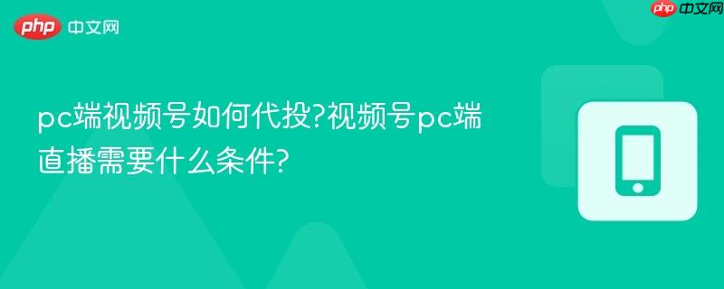 pc端视频号如何代投?视频号pc端直播需要什么条件?