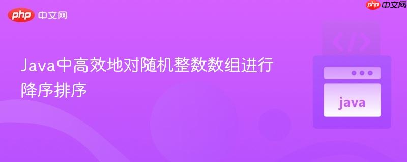 Java中高效地对随机整数数组进行降序排序