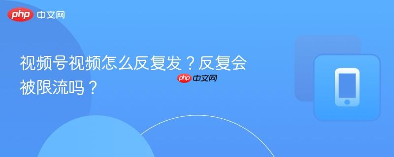 视频号视频怎么反复发？反复会被限流吗？