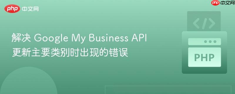 解决 Google My Business API 更新主要类别时出现的错误