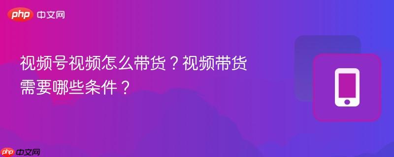视频号视频怎么带货？视频带货需要哪些条件？
