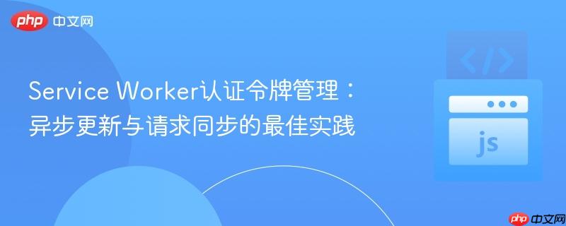 Service Worker认证令牌管理:异步更新与请求同步的最佳实践