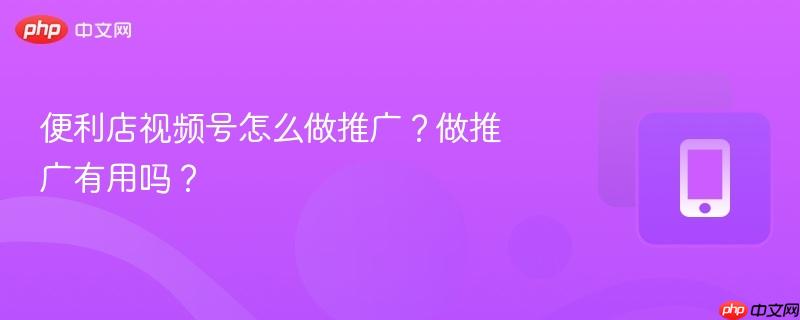 便利店视频号怎么做推广？做推广有用吗？