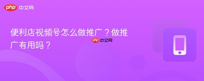 便利店视频号怎么做推广?做推广有用吗?
