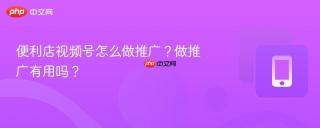 便利店视频号怎么做推广？做推广有用吗？