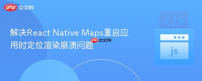 解决React Native Maps重启应用时定位渲染崩溃问题