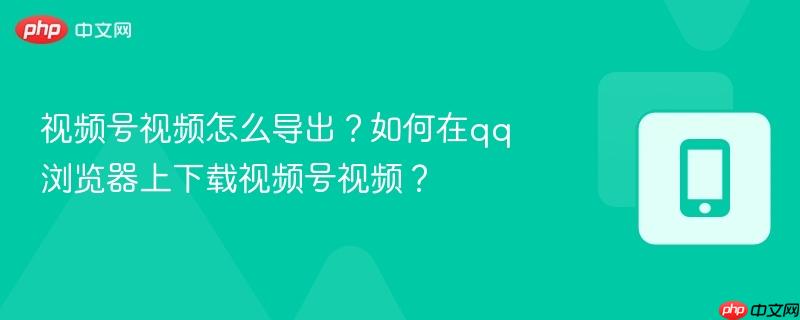 视频号视频怎么导出？如何在qq浏览器上下载视频号视频？