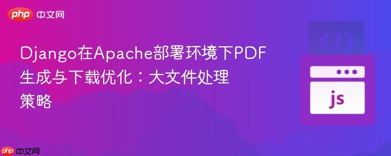 Django在Apache部署环境下PDF生成与下载优化：大文件处理策略
