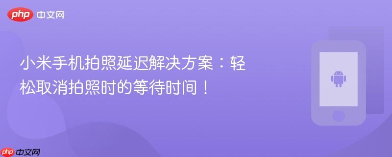 小米手机拍照延迟解决方案：轻松取消拍照时的等待时间！