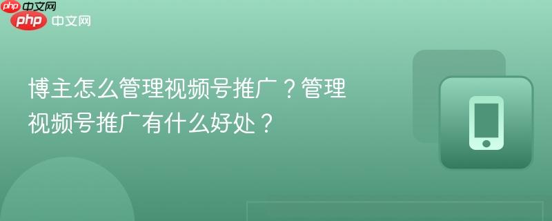 博主怎么管理视频号推广？管理视频号推广有什么好处？