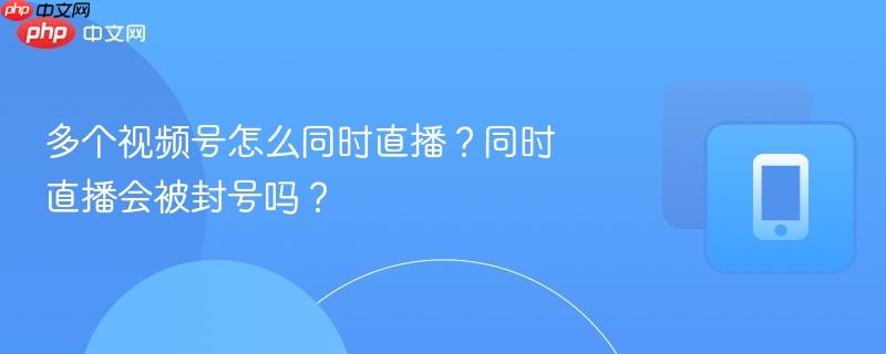 多个视频号怎么同时直播？同时直播会被封号吗？