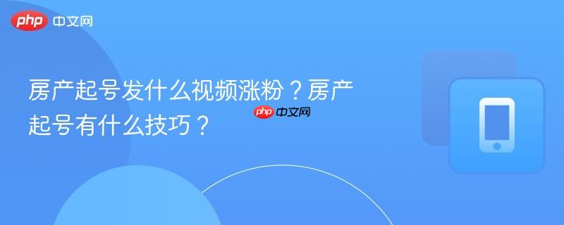 房产起号发什么视频涨粉?房产起号有什么技巧?