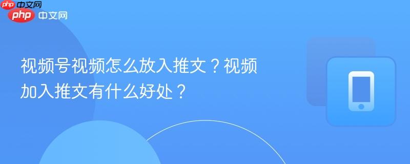 视频号视频怎么放入推文？视频加入推文有什么好处？