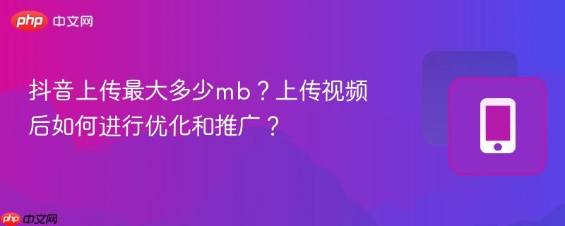抖音上传最大多少mb？上传视频后如何进行优化和推广？