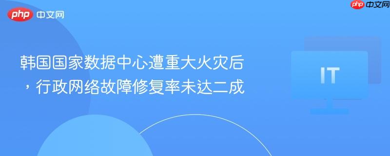 韩国国家数据中心遭重大火灾后,行政网络故障修复率未达二成