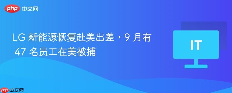 LG 新能源恢复赴美出差，9 月有 47 名员工在美被捕