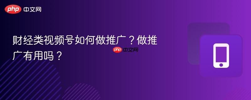 财经类视频号如何做推广？做推广有用吗？