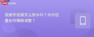 视频号视频怎么放水印？水印位置如何精确调整？