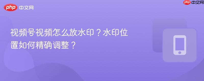 视频号视频怎么放水印？水印位置如何精确调整？