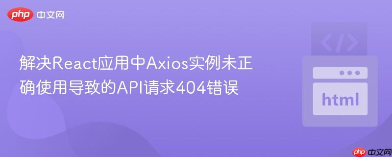 解决React应用中Axios实例未正确使用导致的API请求404错误
