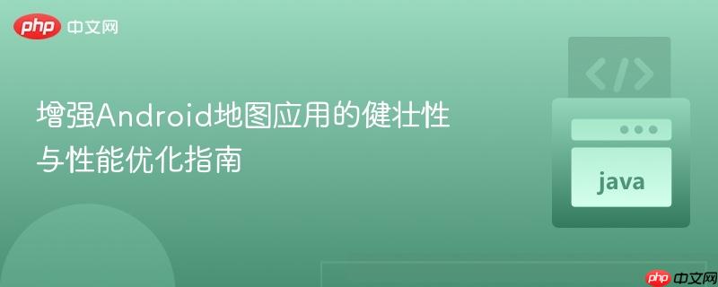 增强Android地图应用的健壮性与性能优化指南