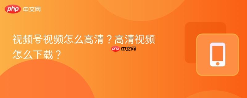 视频号视频怎么高清？高清视频怎么下载？