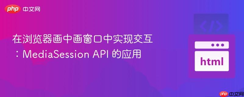 在浏览器画中画窗口中实现交互：MediaSession API 的应用