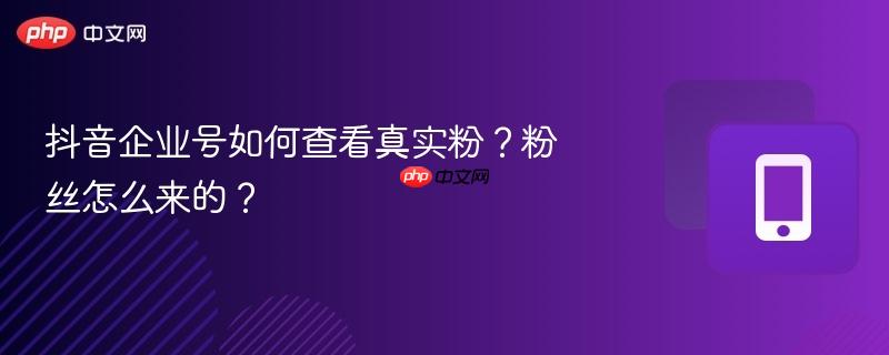 抖音企业号如何查看真实粉？粉丝怎么来的？