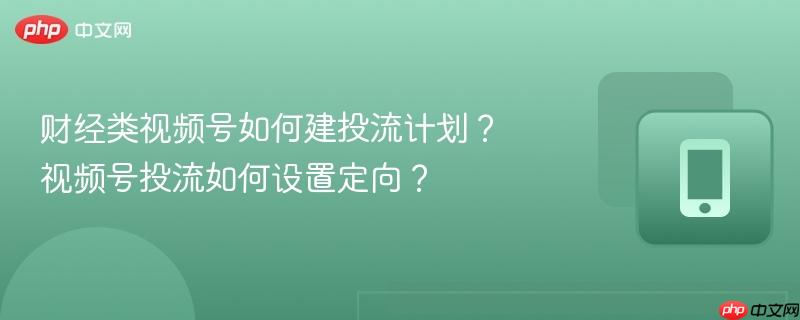 财经类视频号如何建投流计划？视频号投流如何设置定向？