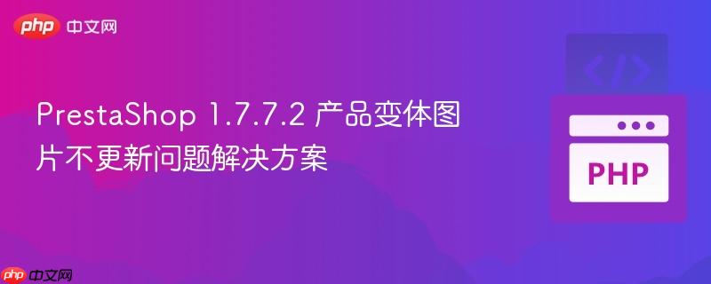 PrestaShop 1.7.7.2 产品变体图片不更新问题解决方案